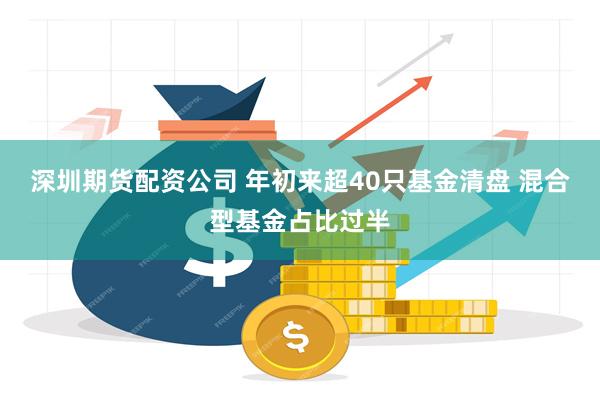 深圳期货配资公司 年初来超40只基金清盘 混合型基金占比过半