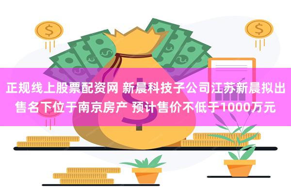 正规线上股票配资网 新晨科技子公司江苏新晨拟出售名下位于南京房产 预计售价不低于1000万元