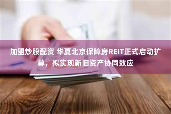 加盟炒股配资 华夏北京保障房REIT正式启动扩募，拟实现新旧资产协同效应