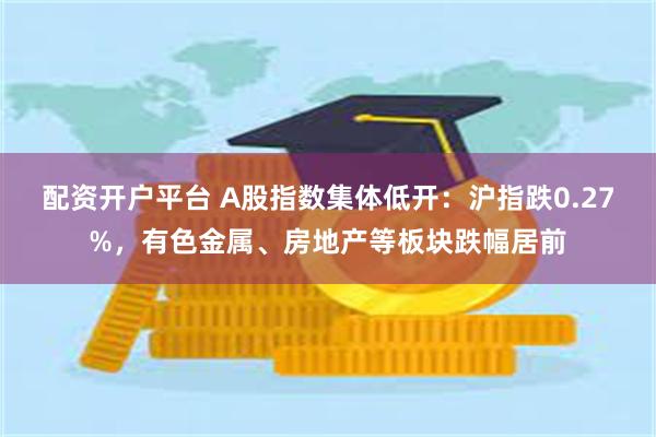 配资开户平台 A股指数集体低开：沪指跌0.27%，有色金属、房地产等板块跌幅居前