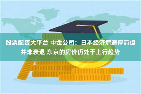 股票配资大平台 中金公司：日本经济增速停滞但并非衰退 东京的房价仍处于上行趋势