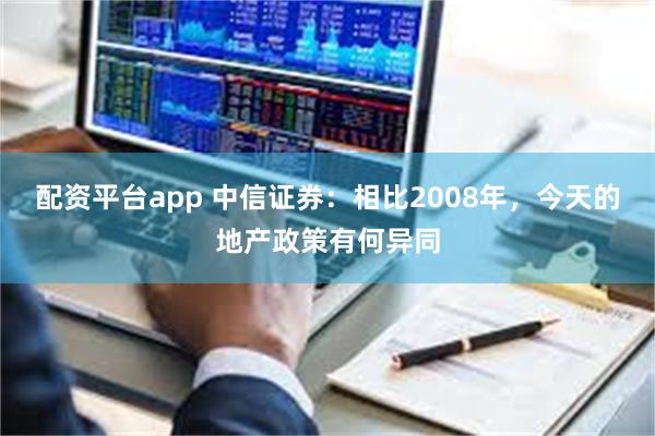 配资平台app 中信证券：相比2008年，今天的地产政策有何异同