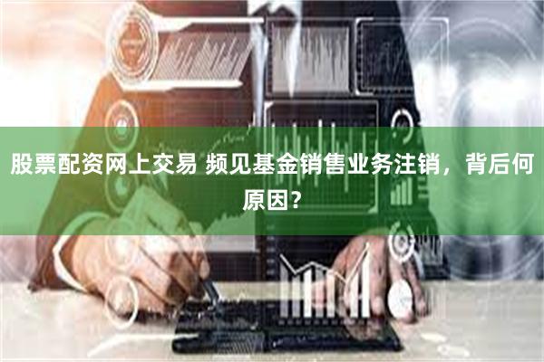 股票配资网上交易 频见基金销售业务注销，背后何原因？