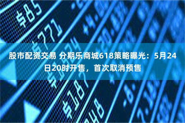 股市配资交易 分期乐商城618策略曝光：5月24日20时开售，首次取消预售