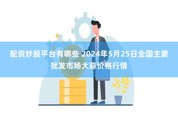 配资炒股平台有哪些 2024年5月25日全国主要批发市场大蒜价格行情