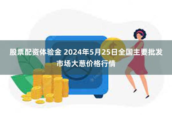 股票配资体验金 2024年5月25日全国主要批发市场大葱价格行情