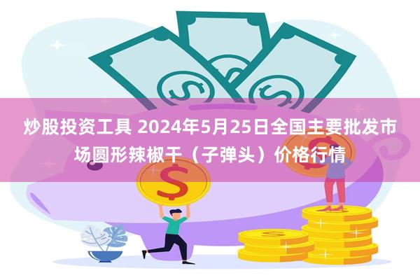 炒股投资工具 2024年5月25日全国主要批发市场圆形辣椒干（子弹头）价格行情