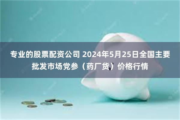 专业的股票配资公司 2024年5月25日全国主要批发市场党参（药厂货）价格行情