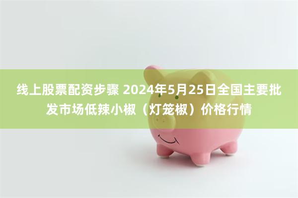 线上股票配资步骤 2024年5月25日全国主要批发市场低辣小椒（灯笼椒）价格行情