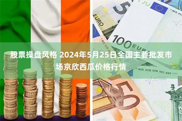 股票操盘风格 2024年5月25日全国主要批发市场京欣西瓜价格行情