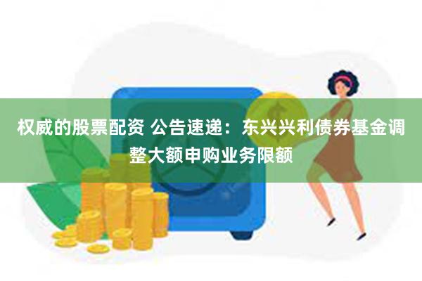 权威的股票配资 公告速递：东兴兴利债券基金调整大额申购业务限额