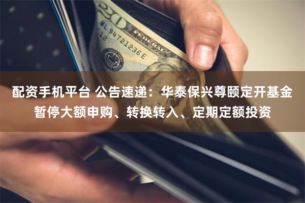 配资手机平台 公告速递：华泰保兴尊颐定开基金暂停大额申购、转换转入、定期定额投资