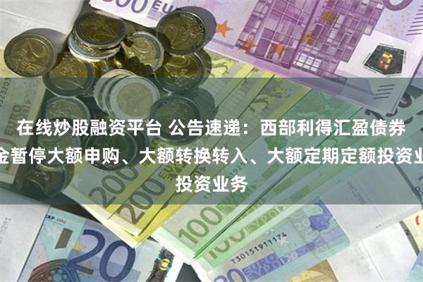 在线炒股融资平台 公告速递：西部利得汇盈债券基金暂停大额申购、大额转换转入、大额定期定额投资业务