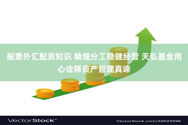 股票外汇配资知识 精细分工稳健经营 天弘基金用心诠释资产管理真谛