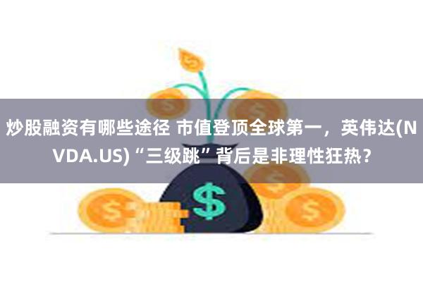 炒股融资有哪些途径 市值登顶全球第一，英伟达(NVDA.US)“三级跳”背后是非理性狂热？