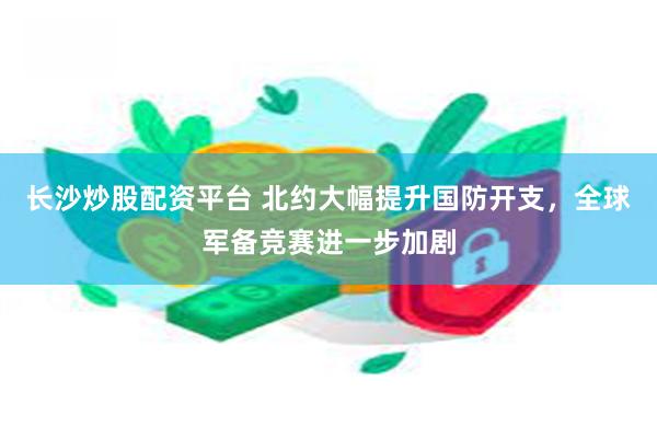 长沙炒股配资平台 北约大幅提升国防开支，全球军备竞赛进一步加剧