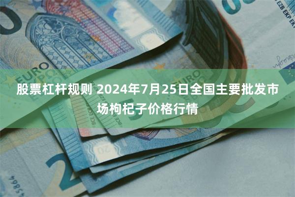 股票杠杆规则 2024年7月25日全国主要批发市场枸杞子价格行情