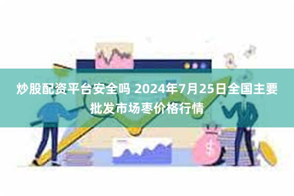 炒股配资平台安全吗 2024年7月25日全国主要批发市场枣价格行情