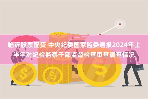 临沂股票配资 中央纪委国家监委通报2024年上半年对纪检监察干部监督检查审查调查情况