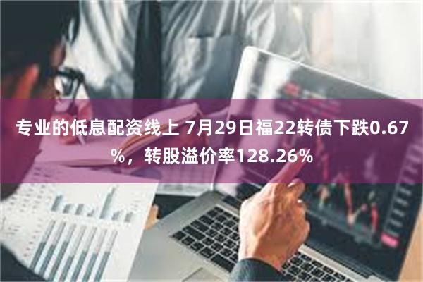 专业的低息配资线上 7月29日福22转债下跌0.67%，转股溢价率128.26%