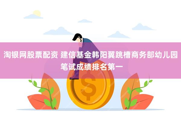 淘银网股票配资 建信基金韩阳翼跳槽商务部幼儿园 笔试成绩排名第一