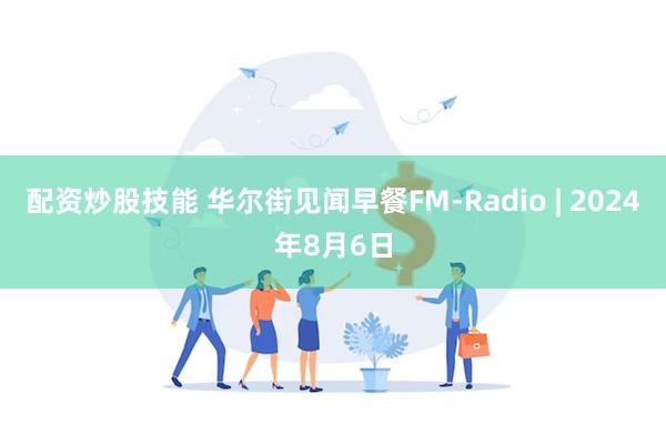 配资炒股技能 华尔街见闻早餐FM-Radio | 2024年8月6日