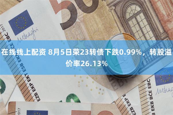 在线线上配资 8月5日荣23转债下跌0.99%，转股溢价率26.13%