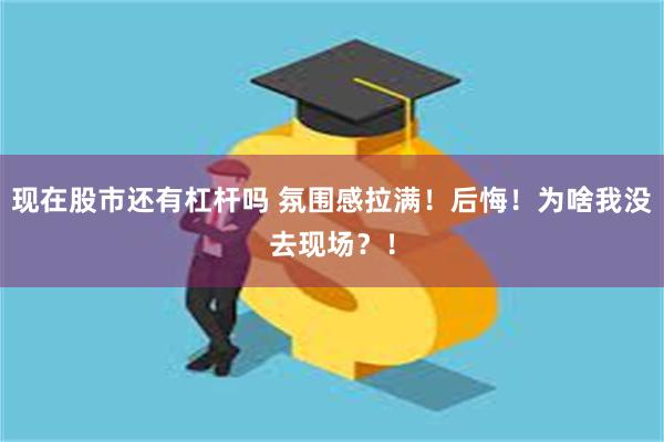 现在股市还有杠杆吗 氛围感拉满！后悔！为啥我没去现场？！