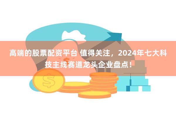 高端的股票配资平台 值得关注，2024年七大科技主线赛道龙头企业盘点！