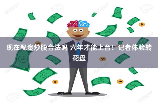 现在配资炒股合法吗 六年才能上台！记者体验转花盘