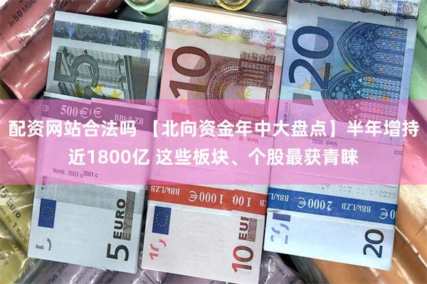 配资网站合法吗 【北向资金年中大盘点】半年增持近1800亿 这些板块、个股最获青睐