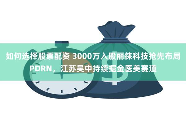 如何选择股票配资 3000万入股丽徕科技抢先布局PDRN，江苏吴中持续掘金医美赛道