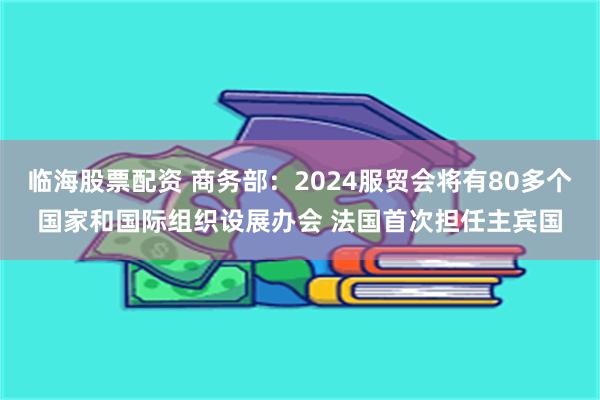 临海股票配资 商务部：2024服贸会将有80多个国家和国际组织设展办会 法国首次担任主宾国