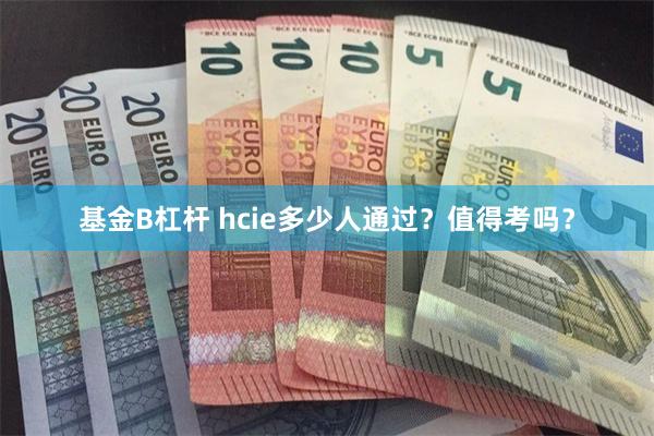 基金B杠杆 hcie多少人通过？值得考吗？