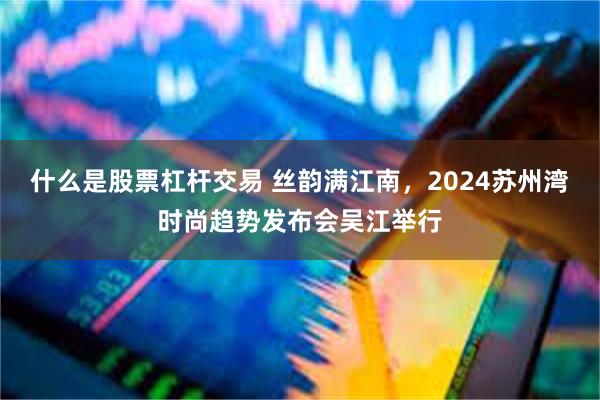 什么是股票杠杆交易 丝韵满江南，2024苏州湾时尚趋势发布会吴江举行