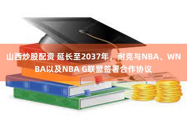 山西炒股配资 延长至2037年，耐克与NBA、WNBA以及NBA G联盟签署合作协议