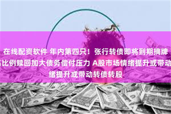 在线配资软件 年内第四只！张行转债即将到期摘牌 专家：高比例赎回加大债务偿付压力 A股市场情绪提升或带动转债转股