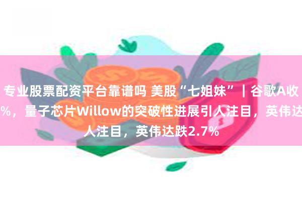 专业股票配资平台靠谱吗 美股“七姐妹”｜谷歌A收涨约5.6%，量子芯片Willow的突破性进展引人注目，英伟达跌2.7%