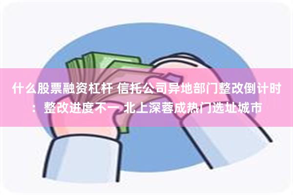 什么股票融资杠杆 信托公司异地部门整改倒计时：整改进度不一 北上深蓉成热门选址城市