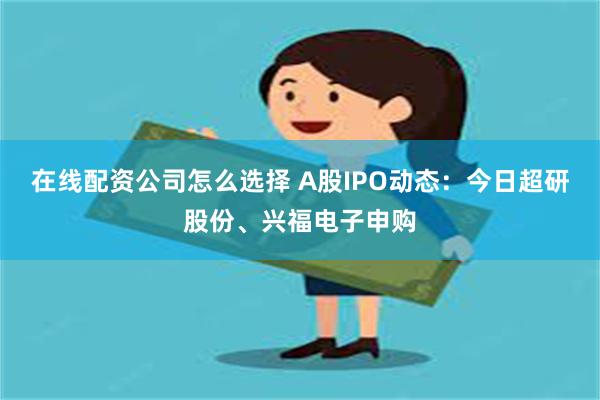 在线配资公司怎么选择 A股IPO动态：今日超研股份、兴福电子申购