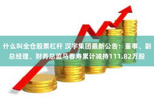 什么叫全仓股票杠杆 汉宇集团最新公告：董事、副总经理、财务总监马春寿累计减持111.82万股