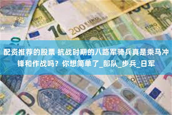 配资推荐的股票 抗战时期的八路军骑兵真是乘马冲锋和作战吗？你想简单了_部队_步兵_日军
